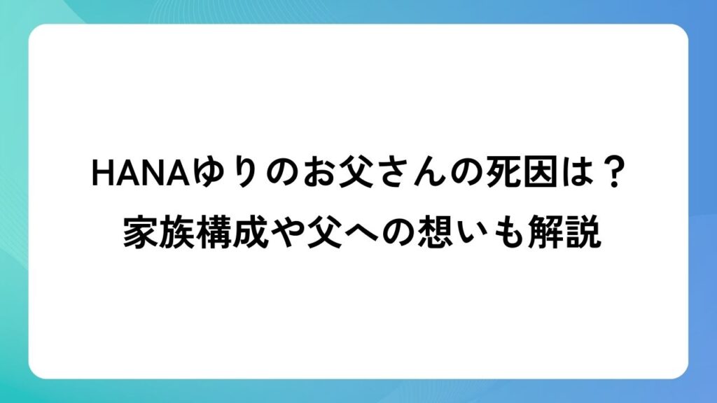 HANAゆりのお父さんの死因は？家族構成や父への想いも解説