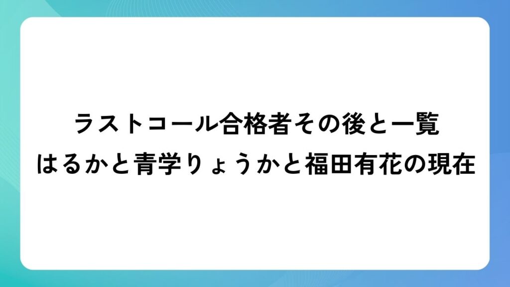 ラストコール合格者その後と一覧！はるかと青学りょうかと福田有花の現在！