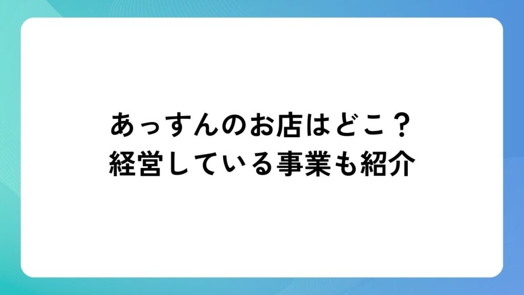 あっすんのお店はどこ？経営している事業も紹介
